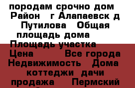породам срочно дом › Район ­ г.Алапаевск,д.Путилова › Общая площадь дома ­ 60 › Площадь участка ­ 10 › Цена ­ 850 - Все города Недвижимость » Дома, коттеджи, дачи продажа   . Пермский край,Александровск г.